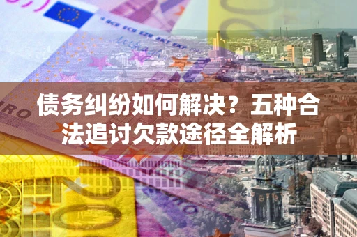武汉债务纠纷如何解决？五种合法追讨欠款途径全解析