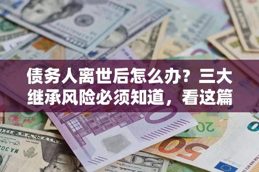 武汉债务人离世后怎么办？三大继承风险必须知道，看这篇就够了